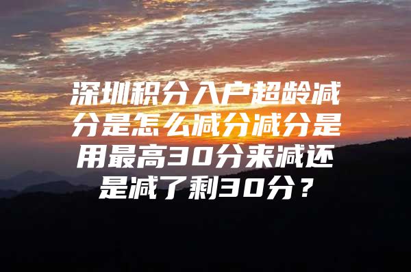 深圳积分入户超龄减分是怎么减分减分是用最高30分来减还是减了剩30分？