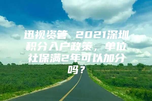 迅视资管 2021深圳积分入户政策，单位社保满2年可以加分吗？