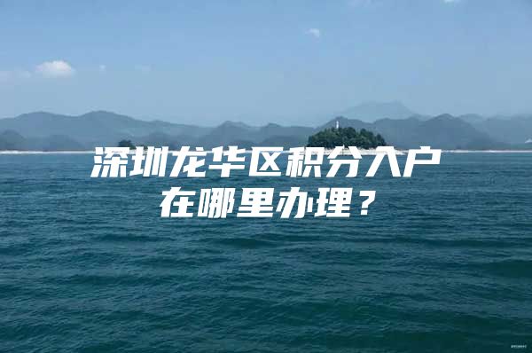 深圳龙华区积分入户在哪里办理？