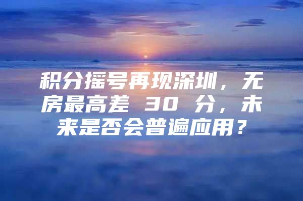 积分摇号再现深圳，无房最高差 30 分，未来是否会普遍应用？