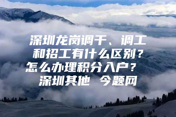 深圳龙岗调干、调工和招工有什么区别？怎么办理积分入户？ 深圳其他 今题网