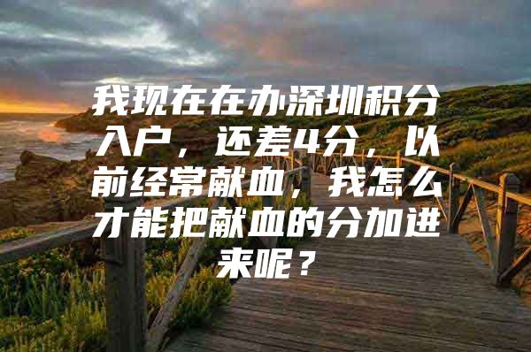 我现在在办深圳积分入户，还差4分，以前经常献血，我怎么才能把献血的分加进来呢？