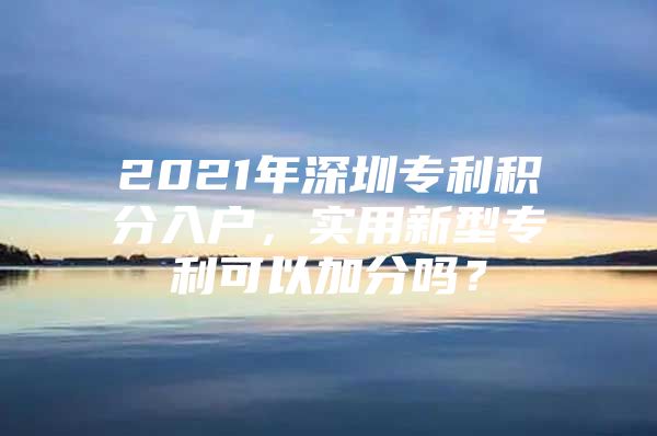 2021年深圳专利积分入户，实用新型专利可以加分吗？