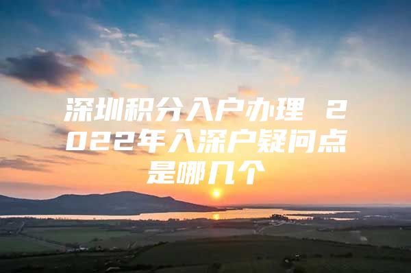 深圳积分入户办理 2022年入深户疑问点是哪几个